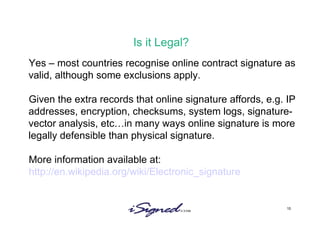 Is it Legal? Yes – most countries recognise online contract signature as valid, although some exclusions apply. Given the extra records that online signature affords, e.g. IP addresses, encryption, checksums, system logs, signature-vector analysis, etc…in many ways online signature is more legally defensible than physical signature.  More information available at: http://en.wikipedia.org/wiki/Electronic_signature 