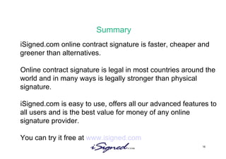 Summary iSigned.com online contract signature is faster, cheaper and greener than alternatives.  Online contract signature is legal in most countries around the world and in many ways is legally stronger than physical signature. iSigned.com is easy to use, offers all our advanced features to all users and is the best value for money of any online signature provider.  You can try it free at  www.isigned.com   