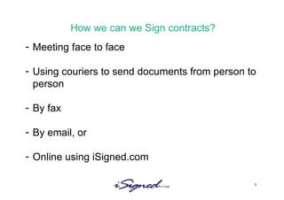 How we can we Sign contracts? Meeting face to face Using couriers to send documents from person to person By fax By email, or Online using iSigned.com 