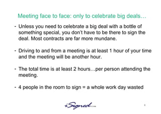Meeting face to face: only to celebrate big deals… Unless you need to celebrate a big deal with a bottle of something special, you don’t have to be there to sign the deal. Most contracts are far more mundane. Driving to and from a meeting is at least 1 hour of your time and the meeting will be another hour.  The total time is at least 2 hours…per person attending the meeting. 4 people in the room to sign = a whole work day wasted 