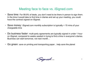 Meeting face to face vs. iSigned.com Save time:  For 99.9% of deals, you don’t need to be there in person to sign them. In the time it would take to find time in diaries and set up your meeting, you could have the contract signed on iSigned.  Save money:  iSigned.com monthly subscription is typically < 15 mins of your chargeable time Do business faster:  multi-party agreements are typically signed in under 1 hour on iSigned, compared to weeks wasted in trying to find a time in everyone’s diaries. Business can start tomorrow, not next month… Go green:  save on printing and transporting paper…help save the planet 