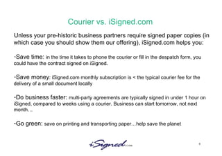 Courier vs. iSigned.com Unless your pre-historic business partners require signed paper copies (in which case you should show them our offering), iSigned.com helps you: Save time:  in the time it takes to phone the courier or fill in the despatch form, you could have the contract signed on iSigned.  Save money : iSigned.com monthly subscription is < the typical courier fee for the delivery of a small document locally Do business faster:  multi-party agreements are typically signed in under 1 hour on iSigned, compared to weeks using a courier. Business can start tomorrow, not next month… Go green:  save on printing and transporting paper…help save the planet 