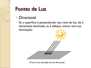 Fontes de LuzFontes de Luz
• Direcional
• Se a superfície é perpendicular aos raios de luz, ela é
claramente iluminada, se é oblíqua, menor será sua
iluminação;
O sol é um exemplo de luz direcional.
 