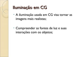 Iluminação em CGIluminação em CG
• A iluminação usada em CG visa tornar as
imagens mais realistas;
• Compreender as fontes de luz e suas
interações com os objetos;
 
