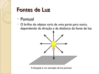 Fontes de LuzFontes de Luz
• Pontual
• O brilho do objeto varia de uma parte para outra,
dependendo da direção e da distância da fonte de luz.
A lâmpada é um exemplo de luz pontual.
 