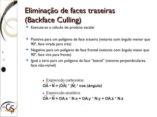 Eliminação de faces traseirasEliminação de faces traseiras
(Backface Culling)(Backface Culling)
 Executa-se o cálculo do produto escalar
 Positivo para um polígono de face traseira (vetores com ângulo menor que
90º, face virada para trás)
 Negativo para um polígono de face frontal (vetores com ângulo maior que
90º, face vira para frente)
 Igual a zero para um polígono da face “lateral” (vetores perpendiculares,
face não-visível)
 