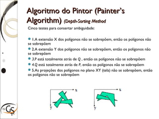 Algoritmo do Pintor (Painter’sAlgoritmo do Pintor (Painter’s
Algorithm)Algorithm) (Depth-Sorting Method(Depth-Sorting Method
Cinco testes para consertar ambiguidade:
1.A extensão X dos polígonos não se sobrepõem, então os polígonos não
se sobrepõem
2.A extensão Y dos polígonos não se sobrepõem, então os polígonos não
se sobrepõem
3.P está totalmente atrás de Q , então os polígonos não se sobrepõem
4.Q está totalmente atrás de P, então os polígonos não se sobrepõem
5.As projeções dos polígonos no plano XY (tela) não se sobrepõem, então
os polígonos não se sobrepõem
 