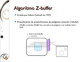 Algorítmo Z-bufferAlgorítmo Z-buffer
Criado por Edwin Catmull em 1974
Procedimento de preenchimento de polígonos (scan-line Z-Buffer):
◦ Z-Buffer e scan-line Z-Buffer faz a varredura do polígono a ser exibido, linha a
linha.
 