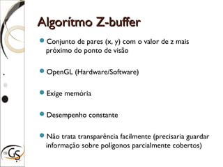 Algorítmo Z-bufferAlgorítmo Z-buffer
Conjunto de pares (x, y) com o valor de z mais
próximo do ponto de visão
OpenGL (Hardware/Software)
Exige memória
Desempenho constante
Não trata transparência facilmente (precisaria guardar
informação sobre polígonos parcialmente cobertos)
 