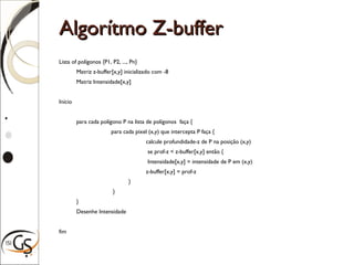 Algorítmo Z-bufferAlgorítmo Z-buffer
Lista of polígonos {P1, P2, ..., Pn}
Matriz z-buffer[x,y] inicializado com -8
Matriz Intensidade[x,y]
Início
para cada polígono P na lista de polígonos faça {
para cada pixel (x,y) que intercepta P faça {
calcule profundidade-z de P na posição (x,y)
se prof-z < z-buffer[x,y] então {
Intensidade[x,y] = intensidade de P em (x,y)
z-buffer[x,y] = prof-z
}
}
}
Desenhe Intensidade
fim
 