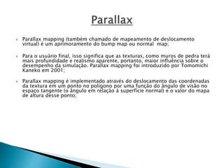  Parallax mapping (também chamado de mapeamento de deslocamento
virtual) é um aprimoramento do bump map ou normal map;
 Para o usuário final, isso significa que as texturas, como muros de pedra terá
mais profundidade e realismo aparente, portanto, maior influência sobre o
desempenho da simulação. Parallax mapping foi introduzido por Tomomichi
Kaneko em 2001;
 Parallax mapping é implementado através do deslocamento das coordenadas
da textura em um ponto no polígono por uma função do ângulo de visão no
espaço tangente (o ângulo em relação à superfície normal) e o valor do mapa
de altura desse ponto;
 