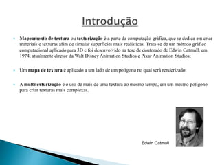  Mapeamento de textura ou texturização é a parte da computação gráfica, que se dedica em criar
materiais e texturas afim de simular superfícies mais realísticas. Trata-se de um método gráfico
computacional aplicado para 3D e foi desenvolvido na tese de doutorado de Edwin Catmull, em
1974, atualmente diretor da Walt Disney Animation Studios e Pixar Animation Studios;
 Um mapa de textura é aplicado a um lado de um polígono no qual será renderizado;
 A multitexturização é o uso de mais de uma textura ao mesmo tempo, em um mesmo polígono
para criar texturas mais complexas.
Edwin Catmull
 