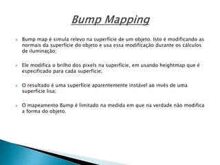  Bump map é simula relevo na superfície de um objeto. Isto é modificando as
normais da superfície do objeto e usa essa modificação durante os cálculos
de iluminação;
 Ele modifica o brilho dos pixels na superfície, em usando heightmap que é
especificado para cada superfície;
 O resultado é uma superfície aparentemente instável ao invés de uma
superficie lisa;
 O mapeamento Bump é limitado na medida em que na verdade não modifica
a forma do objeto.
 