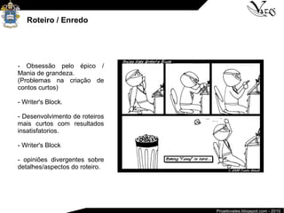 Projetovates.blogspot.com - 2010
Roteiro / Enredo
- Obsessão pelo épico /
Mania de grandeza.
(Problemas na criação de
contos curtos)
- Writer's Block.
- Desenvolvimento de roteiros
mais curtos com resultados
insatisfatorios.
- Writer's Block
- opiniões divergentes sobre
detalhes/aspectos do roteiro.
 