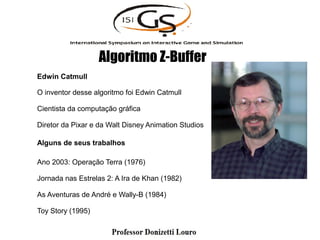 Algoritmo Z-Buffer
O inventor desse algoritmo foi Edwin Catmull
Cientista da computação gráfica
Diretor da Pixar e da Walt Disney Animation Studios
Edwin Catmull
Alguns de seus trabalhos
Ano 2003: Operação Terra (1976)
Jornada nas Estrelas 2: A Ira de Khan (1982)
As Aventuras de André e Wally-B (1984)
Toy Story (1995)
 