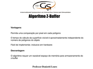 Vantagens
Permite uma comparação por pixel em cada polígono
O tempo do cálculo da superfície visível é aproximadamente independente do
número de polígonos do objeto
Fácil de implementar, inclusive em hardware
Desvantagem
O algoritmo requer um razoável espaço de memória para armazenamento do
z-buffer
Algoritmo Z-Buffer
 