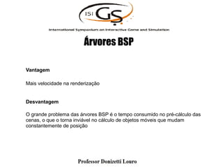 Vantagem
Mais velocidade na renderização
Desvantagem
O grande problema das árvores BSP é o tempo consumido no pré-cálculo das
cenas, o que o torna inviável no cálculo de objetos móveis que mudam
constantemente de posição
Árvores BSP
 