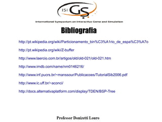 Bibliografia
http://pt.wikipedia.org/wiki/Particionamento_bin%C3%A1rio_de_espa%C3%A7o
http://pt.wikipedia.org/wiki/Z-buffer
http://www.laercio.com.br/artigos/old/old-021/old-021.htm
http://www.imdb.com/name/nm0146216/
http://www.inf.pucrs.br/~manssour/Publicacoes/TutorialSib2006.pdf
http://www.ic.uff.br/~aconci/
http://docs.alternativaplatform.com/display/TDEN/BSP-Tree
 