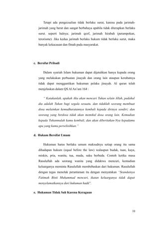 Tetapi ada pengecualian tidak berlaku surut, karena pada jarimah-
jarimah yang berat dan sangat berbahaya apabila tidak diterapkan berlaku
surut. seperti halnya; jarimah qozf, jarimah hirabah (perampokan,
terorisme). Jika kedua jarimah berlaku hukum tidak berlaku surut, maka
banyak kekacauan dan fitnah pada masyarakat.
c. Bersifat Pribadi
Dalam syariah Islam hukuman dapat dijatuhkan hanya kepada orang
yang melakukan perbuatan jinayah dan orang lain ataupun kerabatnya
tidak dapat menggantikan hukuman pelaku jinayah. Al quran telah
menjelaskan dalam QS Al An’am 164 :
“ Katakanlah, apakah Aku akan mencari Tuhan selain Allah, padahal
dia adalah Tuhan bagi segala sesuatu. dan tidaklah seorang membuat
dosa melainkan kemudharatannya kembali kepada dirinya sendiri; dan
seorang yang berdosa tidak akan memikul dosa orang lain. Kemudian
kepada Tuhanmulah kamu kembali, dan akan diberitakan-Nya kepadamu
apa yang kamu perselisihkan.”
d. Hukum Bersifat Umum
Hukuman harus berlaku umum maksudnya setiap orang itu sama
dihadapan hukum (equal before the law) walaupun budak, tuan, kaya,
miskin, pria, wanita, tua, muda, suku berbeda. Contoh ketika masa
Rasulullah ada seorang wanita yang didakwa mencuri, kemudian
keluarganya meminta Rasulullah membebaskan dari hukuman. Rasulullah
dengan tegas menolak perantaraan itu dengan menyatakan “Seandainya
Fatimah Binti Muhammad mencuri, ikatan keluarganya tidak dapat
menyelamatkannya dari hukuman hadd”.
e. Hukuman Tidak Sah Karena Keraguan
10
 