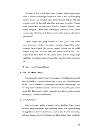 Keraguan di sini berarti segala yang kelihatan seperti sesuatu yang
terbukti, padahal dalam kenyataannya tidak terbukti. Atau segala hal yang
menurut hukum yang mungkin secara konkrit muncul, padahal tidak ada
ketentuan untuk itu dan tidak ada dalam kenyataan itu sendiri. Putusan
untuk menjatuhkan hukuman harus dilakukan dengan keyakinan, tanpa
adanya keraguan. Sebuah hadis menerangkan “hindarkan hudud dalam
keadaan ragu, lebih baik salah dalam membebaskan daripada salah dalam
menghukum”.
Seperti halnya kasus yang dicontohkan Abdul Qodir Audah dalam
kasus pencurian, misalnya kecurigaan mengenai kepemilikan dalam
pencurian harta bersama. Jika seorang mencuri sesuatu yang dia miliki
bersama orang lain, hukuman hadd bagi pencuri menjadi tidak valid,
karena dalam kasus harta itu tidak secara khusus dimiliki orang, tetapi
melibatkan persangkaan adanya kepemilikan juga dari pelaku perbuatan
itu.
 Asas – Asas Muamalat Islam
a. Asas Taba, Dulul Mana’fi’
Asas taba, dulul mana’fi’ berarti bahwa segala bentuk kegitan muamalat
harus memberikan keuntungan dan manfaat bersama bagi pihak-pihak yang
terlibat. Asas ini merupakan kelanjutan dari prinsip atta’awun sehingga asas
ini bertujuan menciptakan kerjasama antar individu atau pihak-pihak dalam
masyarakat dalam rangka saling memenuhi keperluanya masing-masing
dalam rangka kesejahteraaan bersama.
b. Asas Pemerataan
Asas pemerataan adalah penerapan prinsip keadilan dalam bidang
muamalat yang menjhendaki agar harta tidak diuasai oleh segelintir orang
sehingga harta itu harus terdistribusikan secara merata di antara masyarakat,
baik kaya maupun miskin. Oleh karena itu dibuat hukum zakat, shodaqoh,
11
 