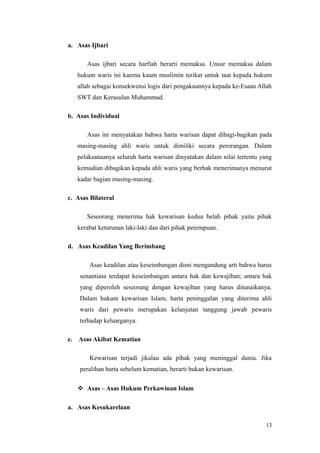 a. Asas Ijbari
Asas ijbari secara harfiah berarti memaksa. Unsur memaksa dalam
hukum waris ini karena kaum muslimin terikat untuk taat kepada hukum
allah sebagai konsekwensi logis dari pengakuannya kepada ke-Esaan Allah
SWT dan Kerasulan Muhammad.
b. Asas Individual
Asas ini menyatakan bahwa harta warisan dapat dibagi-bagikan pada
masing-masing ahli waris untuk dimiliki secara perorangan. Dalam
pelaksanaanya seluruh harta warisan dinyatakan dalam nilai tertentu yang
kemudian dibagikan kepada ahli waris yang berhak menerimanya menurut
kadar bagian masing-masing.
c. Asas Bilateral
Seseorang menerima hak kewarisan kedua belah pihak yaitu pihak
kerabat keturunan laki-laki dan dari pihak perempuan.
d. Asas Keadilan Yang Berimbang
Asas keadilan atau keseimbangan disni mengandung arti bahwa harus
senantiasa terdapat keseimbangan antara hak dan kewajiban; antara hak
yang diperoleh seseorang dengan kewajiban yang harus ditunaikanya.
Dalam hukum kewarisan Islam, harta peninggalan yang diterima ahli
waris dari pewaris merupakan kelanjutan tanggung jawab pewaris
terhadap keluarganya.
e. Asas Akibat Kematian
Kewarisan terjadi jikalau ada pihak yang meninggal dunia. Jika
peralihan harta sebelum kematian, berarti bukan kewarisan.
 Asas – Asas Hukum Perkawinan Islam
a. Asas Kesukarelaan
13
 