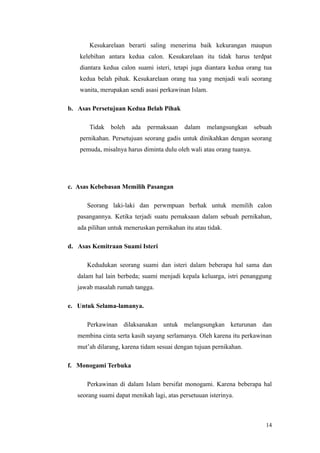 Kesukarelaan berarti saling menerima baik kekurangan maupun
kelebihan antara kedua calon. Kesukarelaan itu tidak harus terdpat
diantara kedua calon suami isteri, tetapi juga diantara kedua orang tua
kedua belah pihak. Kesukarelaan orang tua yang menjadi wali seorang
wanita, merupakan sendi asasi perkawinan Islam.
b. Asas Persetujuan Kedua Belah Pihak
Tidak boleh ada permaksaan dalam melangsungkan sebuah
pernikahan. Persetujuan seorang gadis untuk dinikahkan dengan seorang
pemuda, misalnya harus diminta dulu oleh wali atau orang tuanya.
c. Asas Kebebasan Memilih Pasangan
Seorang laki-laki dan perwmpuan berhak untuk memilih calon
pasangannya. Ketika terjadi suatu pemaksaan dalam sebuah pernikahan,
ada pilihan untuk meneruskan pernikahan itu atau tidak.
d. Asas Kemitraan Suami Isteri
Kedudukan seorang suami dan isteri dalam beberapa hal sama dan
dalam hal lain berbeda; suami menjadi kepala keluarga, istri penanggung
jawab masalah rumah tangga.
e. Untuk Selama-lamanya.
Perkawinan dilaksanakan untuk melangsungkan keturunan dan
membina cinta serta kasih sayang serlamanya. Oleh karena itu perkawinan
mut’ah dilarang, karena tidam sesuai dengan tujuan pernikahan.
f. Monogami Terbuka
Perkawinan di dalam Islam bersifat monogami. Karena beberapa hal
seorang suami dapat menikah lagi, atas persetuuan isterinya.
14
 