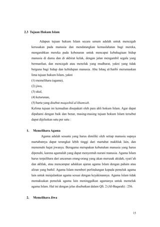 2.3 Tujuan Hukum Islam
Adapun tujuan hukum Islam secara umum adalah untuk mencegah
kerusakan pada manusia dan mendatangkan kemaslahatan bagi mereka,
mengarahkan mereka pada kebenaran untuk mencapai kebahagiaan hidup
manusia di dunia dan di akhirat kelak, dengan jalan mengambil segala yang
bermanfaat, dan mencegah atau menolak yang mudharat, yakni yang tidak
berguna bagi hidup dan kehidupan manusia. Abu Ishaq al-Satibi merumuskan
lima tujuan hukum Islam, yakni
(1) memelihara (agama),
(2) jiwa,
(3) akal,
(4) keturunan,
(5) harta yang disebut maqashid al-khamsah.
Kelima tujuan ini kemudian disepakati oleh para ahli hokum Islam. Agar dapat
dipahami dengan baik dan benar, masing-masing tujuan hokum Islam tersebut
dapat dijelaskan satu per satu :
1. Memelihara Agama
Agama adalah sesuatu yang harus dimiliki oleh setiap manusia supaya
martabatnya dapat terangkat lebih tinggi dari martabat makhluk lain, dan
memenuhi hajat jiwanya. Beragama merupakan kebutuhan manusia yang harus
dipenuhi, karena agamalah yang dapat menyentuh nurani manusia. Agama Islam
harus terpelihara dari ancaman orang-orang yang akan merusak akidah, syari’ah
dan akhlak, atau mencampur adukkan ajaran agama Islam dengan paham atau
aliran yang bathil. Agama Islam memberi perlindungan kepada pemeluk agama
lain untuk menjalankan agama sesuai dengan keyakinannya. Agama Islam tidak
memaksakan pemeluk agama lain meninggalkan agamanya untuk memeluk
agama Islam. Hal ini dengan jelas disebutkan dalam QS. 2 (Al-Baqarah) : 256.
2. Memelihara Jiwa
15
 