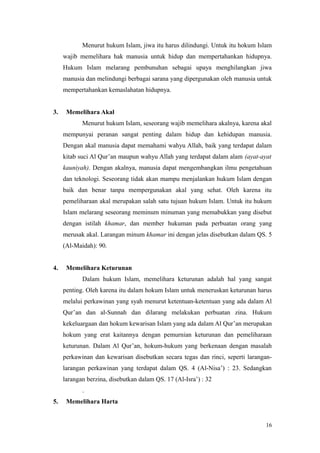 Menurut hukum Islam, jiwa itu harus dilindungi. Untuk itu hokum Islam
wajib memelihara hak manusia untuk hidup dan mempertahankan hidupnya.
Hukum Islam melarang pembunuhan sebagai upaya menghilangkan jiwa
manusia dan melindungi berbagai sarana yang dipergunakan oleh manusia untuk
mempertahankan kemaslahatan hidupnya.
3. Memelihara Akal
Menurut hukum Islam, seseorang wajib memelihara akalnya, karena akal
mempunyai peranan sangat penting dalam hidup dan kehidupan manusia.
Dengan akal manusia dapat memahami wahyu Allah, baik yang terdapat dalam
kitab suci Al Qur’an maupun wahyu Allah yang terdapat dalam alam (ayat-ayat
kauniyah). Dengan akalnya, manusia dapat mengembangkan ilmu pengetahuan
dan teknologi. Seseorang tidak akan mampu menjalankan hukum Islam dengan
baik dan benar tanpa mempergunakan akal yang sehat. Oleh karena itu
pemeliharaan akal merupakan salah satu tujuan hukum Islam. Untuk itu hukum
Islam melarang seseorang meminum minuman yang memabukkan yang disebut
dengan istilah khamar, dan member hukuman pada perbuatan orang yang
merusak akal. Larangan minum khamar ini dengan jelas disebutkan dalam QS. 5
(Al-Maidah): 90.
4. Memelihara Keturunan
Dalam hukum Islam, memelihara keturunan adalah hal yang sangat
penting. Oleh karena itu dalam hokum Islam untuk meneruskan keturunan harus
melalui perkawinan yang syah menurut ketentuan-ketentuan yang ada dalam Al
Qur’an dan al-Sunnah dan dilarang melakukan perbuatan zina. Hukum
kekeluargaan dan hokum kewarisan Islam yang ada dalam Al Qur’an merupakan
hokum yang erat kaitannya dengan pemurnian keturunan dan pemeliharaan
keturunan. Dalam Al Qur’an, hokum-hukum yang berkenaan dengan masalah
perkawinan dan kewarisan disebutkan secara tegas dan rinci, seperti larangan-
larangan perkawinan yang terdapat dalam QS. 4 (Al-Nisa’) : 23. Sedangkan
larangan berzina, disebutkan dalam QS. 17 (Al-Isra’) : 32
.
5. Memelihara Harta
16
 