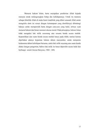Menurut hukum Islam, harta merupakan pemberian Allah kepada
manusia untuk melangsungkan hidup dan kehidupannya. Untuk itu manusia
sebagai khalifah Allah di muka bumi (makhluk yang diberi amanah Allah untuk
mengelola alam ini sesuai dengan kemampuan yang dimilikinya) dilindungi
haknya untuk memperoleh harta dengan cara-cara yang halal, artinya syah
menurut hokum dan benar menurut ukuran moral. Pada prinsipnya, hokum Islam
tidak mengakui hak milik seseorang atas sesuatu benda secara mutlak.
Kepemilikan atas suatu benda secara mutlak hanya pada Allah, namun karena
diperlukan adanya kepastian hokum dalam masyarakat, untuk menjamin
kedamaian dalam kehidupan bersama, maka hak milik sesorang atas suatu benda
diakui dengan pengertian, bahwa hak milik itu harus diperoleh secara halal dan
berfungsi sosial (Anwar Haryono, 1968 : 140).
17
 