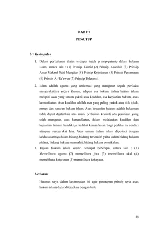 BAB III
PENUTUP
3.1 Kesimpulan
1. Dalam perbahasan diatas terdapat tujuh prinsip-prinsip dalam hukum
islam, antara lain : (1) Prinsip Tauhid (2) Prinsip Keadilan (3) Prinsip
Amar Makruf Nahi Mungkar (4) Prinsip Kebebasan (5) Prinsip Persamaan
(6) Prinsip At-Ta’awun (7) Prinsip Toleransi.
2. Islam adalah agama yang universal yang mengatur segala perilaku
masyarakatnya secara khusus, adapun asa hukum dalam hukum islam
meliputi asas yang umum yakni asas keadilan, asa kepastian hukum, asas
kemanfaatan. Asas keadilan adalah asas yang paling pokok atau titik tolak,
proses dan sasaran hukum islam. Asas kepastian hukum adalah hukuman
tidak dapat dijatuhkan atas suatu perbuatan kecuali ada peraturan yang
telah mengatur, asas kemanfaatan, dalam melakukan keadilan dan
kepastian hukum hendaknya kelihat kemanfaatan bagi perlaku itu sendiri
ataupun masyarakat lain. Asas umum dalam islam diperinci dengan
kekhususannya dalam bidang-bidamg tersendiri yaitu dalam bidang hukum
pidana, bidang hukum muamalat, bidang hukum pernikahan.
3. Tujuan hukum islam sendiri terdapat beberapa, antara lain : (1)
Memelihara agama (2) memelihara jiwa (3) memelihara akal (4)
memelihara keturunan (5) memelihara kekayaan.
3.2 Saran
Harapan saya dalam kesempatan ini agar penerapan prinsip serta asas
hukum islam dapat diterapkan dengan baik
18
 