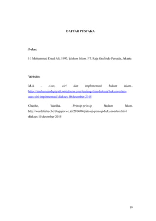 DAFTAR PUSTAKA
Buku:
H. Mohammad Daud Ali, 1993, Hukum Islam, PT. Raja Grafindo Persada, Jakarta
Website:
M.A . Asas, ciri dan implementasi hukum islam..
https://muhammadapryadi.wordpress.com/tentang-ilmu-hukum/hukum-islam-
asas-ciri-implementasi/ diakses 10 desember 2015
Cheche, Wardha. Prinsip-prinsip Hukum Islam.
http://wardahcheche.blogspot.co.id/2014/04/prinsip-prinsip-hukum-islam.html
diakses 10 desember 2015
19
 