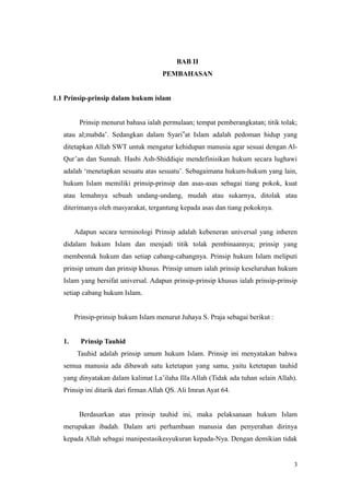 BAB II
PEMBAHASAN
1.1 Prinsip-prinsip dalam hukum islam
Prinsip menurut bahasa ialah permulaan; tempat pemberangkatan; titik tolak;
atau al;mabda’. Sedangkan dalam Syari‟at Islam adalah pedoman hidup yang
ditetapkan Allah SWT untuk mengatur kehidupan manusia agar sesuai dengan Al-
Qur’an dan Sunnah. Hasbi Ash-Shiddiqie mendefinisikan hukum secara lughawi
adalah ‘menetapkan sesuatu atas sesuatu’. Sebagaimana hukum-hukum yang lain,
hukum Islam memiliki prinsip-prinsip dan asas-asas sebagai tiang pokok, kuat
atau lemahnya sebuah undang-undang, mudah atau sukarnya, ditolak atau
diterimanya oleh masyarakat, tergantung kepada asas dan tiang pokoknya.
Adapun secara terminologi Prinsip adalah kebeneran universal yang inheren
didalam hukum Islam dan menjadi titik tolak pembinaannya; prinsip yang
membentuk hukum dan setiap cabang-cabangnya. Prinsip hukum Islam meliputi
prinsip umum dan prinsip khusus. Prinsip umum ialah prinsip keseluruhan hukum
Islam yang bersifat universal. Adapun prinsip-prinsip khusus ialah prinsip-prinsip
setiap cabang hukum Islam.
Prinsip-prinsip hukum Islam menurut Juhaya S. Praja sebagai berikut :
1. Prinsip Tauhid
Tauhid adalah prinsip umum hukum Islam. Prinsip ini menyatakan bahwa
semua manusia ada dibawah satu ketetapan yang sama, yaitu ketetapan tauhid
yang dinyatakan dalam kalimat La’ilaha Illa Allah (Tidak ada tuhan selain Allah).
Prinsip ini ditarik dari firman Allah QS. Ali Imran Ayat 64.
Berdasarkan atas prinsip tauhid ini, maka pelaksanaan hukum Islam
merupakan ibadah. Dalam arti perhambaan manusia dan penyerahan dirinya
kepada Allah sebagai manipestasikesyukuran kepada-Nya. Dengan demikian tidak
3
 