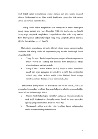 boleh terjadi setiap mentuhankan sesama manusia dan atau sesama makhluk
lainnya. Pelaksanaan hukum Islam adalah ibadah dan penyerahan diri manusia
kepada keseluruhan kehendak-Nya.
Prinsip tauhid inipun menghendaki dan memposisikan untuk menetapkan
hukum sesuai dengan apa yang diturunkan Allah (Al-Qur’an dan As-Sunah).
Barang siapa yang tidak menghukumi dengan hukum Allah, maka orang tersebut
dapat dikateegorikan kedalam kelompok orang-orang yang kafir, dzalim dan fasiq
(Q.S. ke 5 Al-Maidah : 44, 45 dan 47).
Dari prinsip umum tauhid ini, maka lahirlah prinsip khusus yang merupakan
kelanjutan dari prinsip tauhid ini, umpamanya yang berlaku dalam fiqih ibadah
sebagai berikut :
a. Prinsip Pertama : Berhubungan langsung dengan Allah tanpa perantara,
artinya bahwa tak seorang pun manusia dapat menjadikan dirinya
sebagai zat yang wajib di sembah.
b. Prinsip Kedua : Beban hukum (takli’f) ditujukan untuk memelihara
akidah dan iman, penyucian jiwa (tajkiyat al-nafs) dan pembentukan
pribadi yang luhur, Artinya hamba Allah dibebani ibadah sebagai
bentuk/aktualisasi dari rasa syukur atas nikmat Allah.
Berdasarkan prinsip tauhid ini melahirkan azas hukum Ibadah, yaitu Azas
kemudahan/meniadakan kesulitan. Dari azas hukum tersebut terumuskan kaidah-
kaidah hukum ibadah sebagai berikut :
a. Al-ashlu fii al-ibadati tuqifu wal ittiba’, yaitu pada pokoknya ibadah itu
tidak wajib dilaksanakan, dan pelaksanaan ibadah itu hanya mengikuti
apa saja yang diperintahkan Allah dan Rasul-Nya
b. Al-masaqqah tujlibu at-taysiir, yaitu kesulitan dalam melaksanakan
ibadah akan mendatangkan kemudahan
4
 