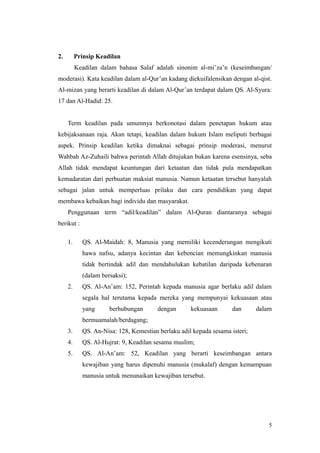 2. Prinsip Keadilan
Keadilan dalam bahasa Salaf adalah sinonim al-mi’za’n (keseimbangan/
moderasi). Kata keadilan dalam al-Qur’an kadang diekuifalensikan dengan al-qist.
Al-mizan yang berarti keadilan di dalam Al-Qur’an terdapat dalam QS. Al-Syura:
17 dan Al-Hadid: 25.
Term keadilan pada umumnya berkonotasi dalam penetapan hukum atau
kebijaksanaan raja. Akan tetapi, keadilan dalam hukum Islam meliputi berbagai
aspek. Prinsip keadilan ketika dimaknai sebagai prinsip moderasi, menurut
Wahbah Az-Zuhaili bahwa perintah Allah ditujukan bukan karena esensinya, seba
Allah tidak mendapat keuntungan dari ketaatan dan tidak pula mendapatkan
kemadaratan dari perbuatan maksiat manusia. Namun ketaatan tersebut hanyalah
sebagai jalan untuk memperluas prilaku dan cara pendidikan yang dapat
membawa kebaikan bagi individu dan masyarakat.
Penggunaan term “adil/keadilan” dalam Al-Quran diantaranya sebagai
berikut :
1. QS. Al-Maidah: 8, Manusia yang memiliki kecenderungan mengikuti
hawa nafsu, adanya kecintan dan kebencian memungkinkan manusia
tidak bertindak adil dan mendahulukan kebatilan daripada kebenaran
(dalam bersaksi);
2. QS. Al-An’am: 152, Perintah kepada manusia agar berlaku adil dalam
segala hal terutama kepada mereka yang mempunyai kekuasaan atau
yang berhubungan dengan kekuasaan dan dalam
bermuamalah/berdagang;
3. QS. An-Nisa: 128, Kemestian berlaku adil kepada sesama isteri;
4. QS. Al-Hujrat: 9, Keadilan sesama muslim;
5. QS. Al-An’am: 52, Keadilan yang berarti keseimbangan antara
kewajiban yang harus dipenuhi manusia (mukalaf) dengan kemampuan
manusia untuk menunaikan kewajiban tersebut.
5
 