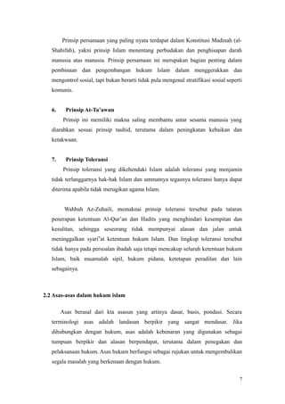 Prinsip persamaan yang paling nyata terdapat dalam Konstitusi Madinah (al-
Shahifah), yakni prinsip Islam menentang perbudakan dan penghisapan darah
manusia atas manusia. Prinsip persamaan ini merupakan bagian penting dalam
pembinaan dan pengembangan hukum Islam dalam menggerakkan dan
mengontrol sosial, tapi bukan berarti tidak pula mengenal stratifikasi sosial seperti
komunis.
6. Prinsip At-Ta’awun
Prinsip ini memiliki makna saling membantu antar sesama manusia yang
diarahkan sesuai prinsip tauhid, terutama dalam peningkatan kebaikan dan
ketakwaan.
7. Prinsip Toleransi
Prinsip toleransi yang dikehendaki Islam adalah toleransi yang menjamin
tidak terlanggarnya hak-hak Islam dan ummatnya tegasnya toleransi hanya dapat
diterima apabila tidak merugikan agama Islam.
Wahbah Az-Zuhaili, memaknai prinsip toleransi tersebut pada tataran
penerapan ketentuan Al-Qur’an dan Hadits yang menghindari kesempitan dan
kesulitan, sehingga seseorang tidak mempunyai alasan dan jalan untuk
meninggalkan syari‟at ketentuan hukum Islam. Dan lingkup toleransi tersebut
tidak hanya pada persoalan ibadah saja tetapi mencakup seluruh ketentuan hukum
Islam, baik muamalah sipil, hukum pidana, ketetapan peradilan dan lain
sebagainya.
2.2 Asas-asas dalam hukum islam
Asas berasal dari kta asasun yang artinya dasar, basis, pondasi. Secara
terminologi asas adalah landasan berpikir yang sangat mendasar. Jika
dihubungkan dengan hukum, asas adalah kebenaran yang digunakan sebagai
tumpuan berpikir dan alasan berpendapat, terutama dalam penegakan dan
pelaksanaan hukum. Asas hukum berfungsi sebagai rujukan untuk mengembalikan
segala masalah yang berkenaan dengan hukum.
7
 