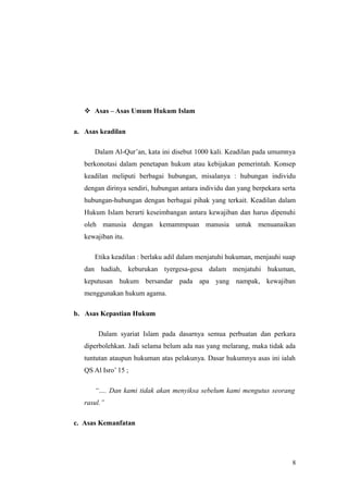  Asas – Asas Umum Hukum Islam
a. Asas keadilan
Dalam Al-Qur’an, kata ini disebut 1000 kali. Keadilan pada umumnya
berkonotasi dalam penetapan hukum atau kebijakan pemerintah. Konsep
keadilan meliputi berbagai hubungan, misalanya : hubungan individu
dengan dirinya sendiri, hubungan antara individu dan yang berpekara serta
hubungan-hubungan dengan berbagai pihak yang terkait. Keadilan dalam
Hukum Islam berarti keseimbangan antara kewajiban dan harus dipenuhi
oleh manusia dengan kemammpuan manusia untuk menuanaikan
kewajiban itu.
Etika keadilan : berlaku adil dalam menjatuhi hukuman, menjauhi suap
dan hadiah, keburukan tyergesa-gesa dalam menjatuhi hukuman,
keputusan hukum bersandar pada apa yang nampak, kewajiban
menggunakan hukum agama.
b. Asas Kepastian Hukum
Dalam syariat Islam pada dasarnya semua perbuatan dan perkara
diperbolehkan. Jadi selama belum ada nas yang melarang, maka tidak ada
tuntutan ataupun hukuman atas pelakunya. Dasar hukumnya asas ini ialah
QS Al Isro’ 15 ;
“…. Dan kami tidak akan menyiksa sebelum kami mengutus seorang
rasul.”
c. Asas Kemanfatan
8
 