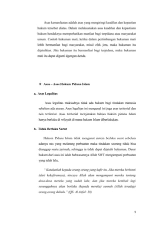 Asas kemanfaatan adalah asas yang mengiringi keadilan dan kepastian
hukum tersebut diatas. Dalam melaksanakan asas keadilan dan kepastiann
hukum hendaknya memperhatikan manfaat bagi terpidana atau masyarakat
umum. Contoh hukuman mati, ketika dalam pertimbangan hukuman mati
lebih bermanfaat bagi masyarakat, misal efek jera, maka hukuman itu
dijatuhkan. Jika hukuman itu bermanfaat bagi terpidana, maka hukuman
mati itu dapat diganti dgengan denda.
 Asas – Asas Hukum Pidana Islam
a. Asas Legalitas
Asas legalitas maksudnya tidak ada hukum bagi tindakan manusia
sebelum ada aturan. Asas legalitas ini mengenal ini juga asas teritorial dan
non teritorial. Asas teritorial menyatakan bahwa hukum pidana Islam
hanya berlaku di wilayah di mana hukum Islam diberlakukan.
b. Tidak Berlaku Surut
Hukum Pidana Islam tidak menganut sistem berlaku surut sebelum
adanya nas yang melarang perbuatan maka tindakan seorang tidak bisa
dianggap suatu jarimah, sehingga ia tidak dapat dijatuhi hukuman. Dasar
hukum dari asas ini ialah bahwasannya Allah SWT mengampuni perbuatan
yang telah lalu,
“ Katakanlah kepada orang-orang yang kafir itu, Jika mereka berhenti
(dari kekafirannya), niscaya Allah akan mengampuni mereka tentang
dosa-dosa mereka yang sudah lalu; dan jika mereka kembali lagi
sesungguhnya akan berlaku (kepada mereka) sunnah (Allah teradap)
orang-orang dahulu.” (QS. Al Anfal: 38)
9
 