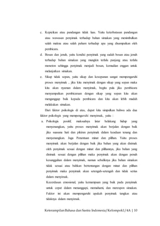 Keterampilan Bahasa dan Sastra Indonesia/Kelompok1/4A | 10
c. Kepicikan atau pandangan tidak luas. Yaitu keterbatasan pandangan
atau wawasan penyimak terhadap bahan simakan yang menimbulkan
salah makna atau salah paham terhadap apa yang disampaikan oleh
pembicara.
d. Bosan dan jenuh, yaitu kondisi penyimak yang sudah bosan atau jenuh
terhadap bahan simakan yang mungkin terlalu panjang atau terlalu
monoton sehingga penyimak menjadi bosan, kemudian enggan untuk
melanjutkan simakan.
e. Sikap tidak sopan, yaitu sikap dan kesopanan sangat mempengaruhi
proses menyimak , jika kita menyimak dengan sikap yang sopan maka
kita akan nyaman dalam menyimak, begitu pula jika pembicara
menyampaikan pembicaraan dengan sikap yang sopan kita akan
menganggap baik kepada pembicara dan kita akan lebih mudah
melakukan simakan.
Dari faktor psikologis di atas, dapat kita simpulkan bahwa ada dua
faktor psikologis yang mempengaruhi menyimak, yaitu :
a. Psikologis positif, maksudnya latar belakang hidup yang
menyenangkan, yaitu proses menyimak akan berjalan dengan baik
jika suasana hati dan pikiran penyimak dalam keadaan tenang dan
menyenangkan. Juga Penentuan minat dan pilihan. Yaitu proses
menyimak akan berjalan dengan baik jika bahan yang akan disimak
oleh penyimak sesuai dengan minat dan pilihannya, jika bahan yang
disimak sesuai dengan pilihan maka penyimak akan dengan penuh
kesungguhan dalam menyimak, namun sebaliknya jika bahan simakan
tidak sesuai atau bahkan bertentangan dengan minat dan pilihan
penyimak maka penyimak akan setengah-setengah dan tidak serius
dalam menyimak.
Kecerdasan emosional, yaitu kemampuan yang baik pada penyimak
untuk cepat dalam menanggapi, memahami, dan merespon simakan.
Faktor ini akan mempengaruhi apakah penyimak tangkas atau
tidaknya dalam menyimak.
 