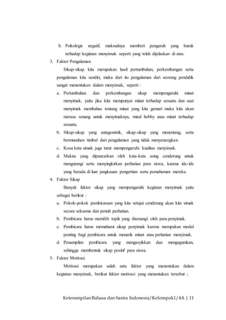Keterampilan Bahasa dan Sastra Indonesia/Kelompok1/4A | 11
b. Psikologis negatif, maksudnya memberi pengaruh yang buruk
terhadap kegiatan menyimak seperti yang telah dijelaskan di atas.
3. Faktor Pengalaman
Sikap-sikap kita merupakan hasil pertumbuhan, perkembangan serta
pengalaman kita sendiri, maka dari itu pengalaman dari seorang pendidik
sangat menentukan dalam menyimak, seperti :
a. Pertumbuhan dan perkembangan sikap mempengaruhi minat
menyimak, yaitu jika kita mempunyai minat terhadap sesuatu dan saat
menyimak membahas tentang minat yang kita gemari maka kita akan
merasa senang untuk menyimaknya, misal hobby atau minat terhadap
sesuatu.
b. Sikap-sikap yang antagonistik, sikap-sikap yang menentang, serta
bermusuhan timbul dari pengalaman yang tidak menyenangkan.
c. Kosa kata simak juga turut mempengaruhi kualitas menyimak.
d. Makna yang dipancarkan oleh kata-kata asing cenderung untuk
mengurangi serta menyingkirkan perhatian para siswa, karena ide-ide
yang berada di luar jangkauan pengertian serta pemahaman mereka.
4. Faktor Sikap
Banyak faktor sikap yang mempengaruhi kegiatan menyimak yaitu
sebagai berikut :
a. Pokok-pokok pembicaraan yang kita setujui cenderung akan kita simak
secara seksama dan penuh perhatian.
b. Pembicara harus memilih topik yang disenangi oleh para penyimak.
c. Pembicara harus memahami sikap penyimak karena merupakan modal
penting bagi pembicara untuk menarik minat atau perhatian menyimak.
d. Penampilan pembicara yang mengasyikkan dan mengagumkan,
sehingga membentuk sikap positif para siswa.
5. Faktor Motivasi
Motivasi merupakan salah satu faktor yang menentukan dalam
kegiatan menyimak, berikut faktor motivasi yang menentukan tersebut ;
 