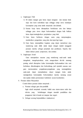 Keterampilan Bahasa dan Sastra Indonesia/Kelompok1/4A | 13
a. Lingkungan Fisik
1) Di dalam ruangan guru harus dapat mengatur dan menata letak
meja dan kursi sedemikian rupa sehingga setiap siswa mendapat
kesempatan yang sama untuk menyimak dan disimak.
2) Sarana kerja harus ditempatkan berdekatan satu dan lainnya
sehingga para siswa dapat berkomunikasi dengan baik bahkan
harus dapat meningkatkan penyimakan yang baik.
3) Guru harus berbicara dengan suara yang menyenangkan,
memberikan pengarahan yang jelas dan tepat lagi tegas.
4) Guru harus menampilkan kegiatan yang dapat memotivasi atau
mendorong anak didik untuk dapat dengan mudah mengganti
peranan mereka sebagai penyimak dan pembicara. Seperti, ikut
dalam diskusi panel, symposium, dan seminar.
b. Lingkungan Sosial
Guru menciptakan suasana yang mendorong anak-anak untuk
mengalami, mengekspresikan, serta mengevaluasi ide-ide memang
penting sekali diterapkan kalau keterampilan berkomunikasi dan seni
berbahasa dikembangkan dan berkembang, jadi nyatalah suasana saat
guru merencanakan pengalaman-pengalaman yang memungkinkan
anak-anak dapat memanfaatkan situasi ruangan kelas untuk
meningkatkan keterampilan berkomunikasi mereka memang sesuai
dan sejalan dalam perencanaan kurikulum secara keseluruhan.
8. Peranan dalam Masyarakat
Contoh faktor peranan dalam menyimak :
a. Peranan sebagai guru dan pendidik
Ingin sekali menyimak ceramah, kuliah atau siaran-siaran radio dan
televise yang berhubungan dengan masalah pendidikan dan
pengajaran baik di tanah air maupun luar negeri.
b. Sebagai seorang berpendidikan (mahasiswa)
 