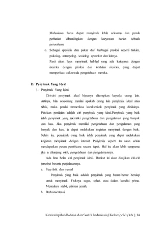 Keterampilan Bahasa dan Sastra Indonesia/Kelompok1/4A | 14
Mahasiswa harus dapat menyimak lebih seksama dan penuh
perhatian dibandingkan dengan karyawan harian sebuah
perusahaan.
c. Sebagai spesialis dan pakar dari berbagai profesi seperti hakim,
psikolog, antropolog, sosiolog, apoteker dan lainnya.
Pasti akan haus menyimak hal-hal yang ada kaitannya dengan
mereka dengan profesi dan keahlian mereka, yang dapat
memperluas cakrawala pengetahuan mereka.
D. Penyimak Yang Ideal
1. Penyimak Yang Ideal
Ciri-ciri penyimak ideal biasanya diterapkan kepada orang lain.
Artinya, bila seseorang menilai apakah orang lain penyimak ideal atau
tidak, maka penilai memeriksa karakteristik penyimak yang dinilainya.
Patokan penilaian adalah ciri penyimak yang ideal.Penyimak yang baik
ialah penyimak yang memiliki pengetahuan dan pengalaman yang banyak
dan luas. Jika penyimak memiliki pengetahuan dan pengalaman yang
banyak dan luas, ia dapat melakukan kegiatan menyimak dengan baik.
Selain itu, penyimak yang baik ialah penyimak yang dapat melakukan
kegiatan menyimak dengan intensif. Penyimak seperti itu akan selalu
mendapatkan pesan pembicara secara tepat. Hal itu akan lebih sempurna
jika ia ditunjang oleh, pengetahuan dan pengalamannya.
Ada lima belas ciri penyimak ideal. Berikut ini akan disajikan ciri-ciri
tersebut beserta penjelasannya.
a. Siap fisik dan mental
Penyimak yang baik adalah penyimak yang benar-benar bersiap
untuk menyimak. Fisiknya segar, sehat, atau dalam kondisi prima.
Mentalnya stabil, pikiran jernih.
b. Berkonsentrasi
 