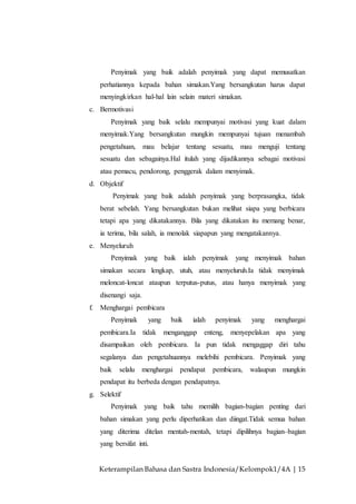 Keterampilan Bahasa dan Sastra Indonesia/Kelompok1/4A | 15
Penyimak yang baik adalah penyimak yang dapat memusatkan
perhatiannya kepada bahan simakan.Yang bersangkutan harus dapat
menyingkirkan hal-hal lain selain materi simakan.
c. Bermotivasi
Penyimak yang baik selalu mempunyai motivasi yang kuat dalam
menyimak.Yang bersangkutan mungkin mempunyai tujuan menambah
pengetahuan, mau belajar tentang sesuatu, mau menguji tentang
sesuatu dan sebagainya.Hal itulah yang dijadikannya sebagai motivasi
atau pemacu, pendorong, penggerak dalam menyimak.
d. Objektif
Penyimak yang baik adalah penyimak yang berprasangka, tidak
berat sebelah. Yang bersangkutan bukan melihat siapa yang berbicara
tetapi apa yang dikatakannya. Bila yang dikatakan itu memang benar,
ia terima, bila salah, ia menolak siapapun yang mengatakannya.
e. Menyeluruh
Penyimak yang baik ialah penyimak yang menyimak bahan
simakan secara lengkap, utuh, atau menyeluruh.Ia tidak menyimak
meloncat-loncat ataupun terputus-putus, atau hanya menyimak yang
disenangi saja.
f. Menghargai pembicara
Penyimak yang baik ialah penyimak yang menghargai
pembicara.Ia tidak menganggap enteng, menyepelakan apa yang
disampaikan oleh pembicara. Ia pun tidak mengaggap diri tahu
segalanya dan pengetahuannya melebihi pembicara. Penyimak yang
baik selalu menghargai pendapat pembicara, walaupun mungkin
pendapat itu berbeda dengan pendapatnya.
g. Selektif
Penyimak yang baik tahu memilih bagian-bagian penting dari
bahan simakan yang perlu diperhatikan dan diingat.Tidak semua bahan
yang diterima ditelan mentah-mentah, tetapi dipilihnya bagian–bagian
yang bersifat inti.
 