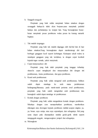 Keterampilan Bahasa dan Sastra Indonesia/Kelompok1/4A | 16
h. Sungguh-sungguh
Penyimak yang baik selalu menyimak bahan simakan dengan
sesungguh hatinya.Ia tidak akan berpura-pura menyimak padahal
hatinya dan perhatiannya ke tempat lain. Yang bersangkutan benar-
benar menyimak pesan pembicara walau pesan itu kurang menarik
baginya.
i. Tak mudah terganggu
Penyimak yang baik tak mudah diganggu oleh hal-hal lain di luar
bahan simakan.Yang bersangkutan dapat membentengi diri dari
berbagai gangguan kecil seperti kebisingan. Kalaupun sekali waktu ia
mendapat gangguan yang tak terelakan, ia dengan cepat kembali
kepada tugas semula, yakni menyimak.
j. Cepat menyesuaikan diri
Penyimak yang baik ialah penyimak yang tanggap terhadap
situasi.Ia cepat menghayati dan menyesuaikan diri dengan inti
pembicaraan, irama pembicaraan, dan gaya pembicara.
k. Kenal arah pembicaraan
Penyimak yang baik selalu mengenal arah pembicaraan, bahkan
sudah dapat menduga ke arah mana pembicaraan
berlangsung.Biasanya, pada menit-menit pertama awal pembicaraan,
penyimak yang baik sudah mengetahui arah pembicaraan dan
barangkali sudah dapat menduga isi pembicaraan.
l. Kontak dengan pembicara
Penyimak yang baik selalu mengadakan kontak dengan pembicara.
Misalnya dengan cara memperhatikan pembicara, memberikan
dukungan atau dorongan kepada pembicara melalui ucapan singkat, ya,
ya; benar, saya setuju, atau saya sependapat, dan sebagainya. Hal yang
sama dapat pula disampaikan melalui gerak-gerik tubuh seperti
mengagguk-angguk, mengacungkan jempol dan sebagainya.
m. Merangkum
 