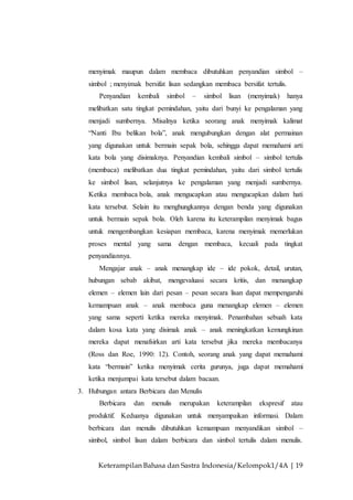 Keterampilan Bahasa dan Sastra Indonesia/Kelompok1/4A | 19
menyimak maupun dalam membaca dibutuhkan penyandian simbol –
simbol ; menyimak bersifat lisan sedangkan membaca bersifat tertulis.
Penyandian kembali simbol – simbol lisan (menyimak) hanya
melibatkan satu tingkat pemindahan, yaitu dari bunyi ke pengalaman yang
menjadi sumbernya. Misalnya ketika seorang anak menyimak kalimat
“Nanti Ibu belikan bola”, anak mengubungkan dengan alat permainan
yang digunakan untuk bermain sepak bola, sehingga dapat memahami arti
kata bola yang disimaknya. Penyandian kembali simbol – simbol tertulis
(membaca) melibatkan dua tingkat pemindahan, yaitu dari simbol tertulis
ke simbol lisan, selanjutnya ke pengalaman yang menjadi sumbernya.
Ketika membaca bola, anak mengucapkan atau mengucapkan dalam hati
kata tersebut. Selain itu menghungkannya dengan benda yang digunakan
untuk bermain sepak bola. Oleh karena itu keterampilan menyimak bagus
untuk mengembangkan kesiapan membaca, karena menyimak memerlukan
proses mental yang sama dengan membaca, kecuali pada tingkat
penyandiannya.
Mengajar anak – anak menangkap ide – ide pokok, detail, urutan,
hubungan sebab akibat, mengevaluasi secara kritis, dan menangkap
elemen – elemen lain dari pesan – pesan secara lisan dapat mempengaruhi
kemampuan anak – anak membaca guna menangkap elemen – elemen
yang sama seperti ketika mereka menyimak. Penambahan sebuah kata
dalam kosa kata yang disimak anak – anak meningkatkan kemungkinan
mereka dapat menafsirkan arti kata tersebut jika mereka membacanya
(Ross dan Roe, 1990: 12). Contoh, seorang anak yang dapat memahami
kata “bermain” ketika menyimak cerita gurunya, juga dapat memahami
ketika menjumpai kata tersebut dalam bacaan.
3. Hubungan antara Berbicara dan Menulis
Berbicara dan menulis merupakan keterampilan ekspresif atau
produktif. Keduanya digunakan untuk menyampaikan informasi. Dalam
berbicara dan menulis dibutuhkan kemampuan menyandikan simbol –
simbol, simbol lisan dalam berbicara dan simbol tertulis dalam menulis.
 