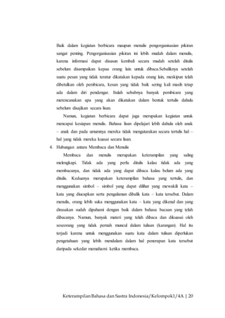 Keterampilan Bahasa dan Sastra Indonesia/Kelompok1/4A | 20
Baik dalam kegiatan berbicara maupun menulis pengorganisasian pikiran
sangat penting. Pengorganisasian pikiran ini lebih mudah dalam menulis,
karena informasi dapat disusun kembali secara mudah setelah ditulis
sebelum disampaikan kepaa orang lain untuk dibaca.Sebaliknya setelah
suatu pesan yang tidak teratur dikatakan kepada orang lain, meskipun telah
dibetulkan oleh pembicara, kesan yang tidak baik sering kali masih tetap
ada dalam diri pendengar. Itulah sebabnya banyak pembicara yang
merencanakan apa yang akan dikatakan dalam bentuk tertulis dahulu
sebelum disajikan secara lisan.
Namun, kegiatan berbicara dapat juga merupakan kegiatan untuk
mencapai kesiapan menulis. Bahasa lisan dipelajari lebih dahulu oleh anak
– anak dan pada umumnya mereka tidak mengutarakan secara tertulis hal –
hal yang tidak mereka kuasai secara lisan.
4. Hubungan antara Membaca dan Menulis
Membaca dan menulis merupakan keterampilan yang saling
melengkapi. Tidak ada yang perlu ditulis kalau tidak ada yang
membacanya, dan tidak ada yang dapat dibaca kalau belum ada yang
ditulis. Keduanya merupakan keterampilan bahasa yang tertulis, dan
menggunakan simbol – simbol yang dapat dilihat yang mewakili kata –
kata yang diucapkan serta pengalaman dibalik kata – kata tersebut. Dalam
menulis, orang lebih suka menggunakan kata – kata yang dikenal dan yang
dirasakan sudah dipahami dengan baik dalam bahasa bacaan yang telah
dibacanya. Namun, banyak materi yang telah dibaca dan dikuasai oleh
seseorang yang tidak pernah muncul dalam tulisan (karangan). Hal itu
terjadi karena untuk menggunakan suatu kata dalam tulisan diperlukan
pengetahuan yang lebih mendalam dalam hal penerapan kata tersebut
daripada sekedar memahami ketika membaca.
 