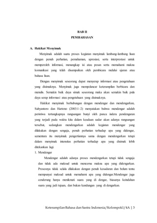 Keterampilan Bahasa dan Sastra Indonesia/Kelompok1/4A | 3
BAB II
PEMBAHASAN
A. Hakikat Menyimak
Menyimak adalah suatu proses kegiatan menyimak lambang-lambang lisan
dengan penuh perhatian, pemahaman, apresiasi, serta interprestasi untuk
memperoleh informasi, menangkap isi atau pesan serta memahami makna
komunikasi yang telah disampaikan oleh pembicara melalui ujaran atau
bahasa lisan.
Dengan menyimak seseorang dapat menyerap informasi atau pengetahuan
yang disimaknya. Menyimak juga mempelancar keterampilan berbicara dan
menulis. Semakin baik daya simak seseorang maka akan semakin baik pula
daya serap informasi atau pengetahuan yang disimaknya.
Hakikat menyimak berhubungan dengan mendengar dan mendengarkan,
Subyantoro dan Hartono (2003:1–2) menyatakan bahwa mendengar adalah
peristiwa tertangkapnya rangsangan bunyi oleh panca indera pendengaran
yang terjadi pada waktu kita dalam keadaan sadar akan adanya rangsangan
tersebut, sedangkan mendengarkan adalah kegiatan mendengar yang
dilakukan dengan sengaja, penuh perhatian terhadap apa yang didengar,
sementara itu menyimak pengertiannya sama dengan mendengarkan tetapi
dalam menyimak intensitas perhatian terhadap apa yang disimak lebih
ditekankan lagi.
1. Mendengar
Mendengar adalah adanya proses mendengarkan tetapi tidak sengaja
dan tidak ada maksud untuk mencerna makna apa yang didengarkan.
Prosesnya tidak selalu dilakukan dengan penuh kesadaran dan belum tentu
mempunyai maksud untuk memahami apa yang didengar.Mendengar juga
cenderung hanya menikmati suara yang di dengar, biasanya keindahan
suara yang jadi tujuan, dan bukan kandungan yang di dengarkan.
 