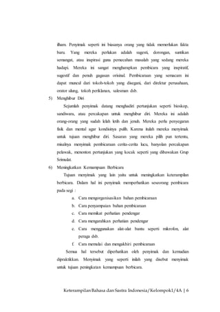 Keterampilan Bahasa dan Sastra Indonesia/Kelompok1/4A | 6
ilham. Penyimak seperti ini biasanya orang yang tidak memerlukan fakta
baru. Yang mereka perlukan adalah sugesti, dorongan, suntikan
semangat, atau inspirasi guna pemecahan masalah yang sedang mereka
hadapi. Mereka ini sangat mengharapkan pembicara yang inspiratif,
sugestif dan penuh gagasan orisinal. Pembicaraan yang semacam ini
dapat muncul dari tokoh-tokoh yang disegani, dari direktur perusahaan,
orator ulung, tokoh periklanan, salesman dsb.
5) Menghibur Diri
Sejumlah penyimak datang menghadiri pertunjukan seperti bioskop,
sandiwara, atau percakapan untuk menghibur diri. Mereka ini adalah
orang-orang yang sudah lelah letih dan jenuh. Mereka perlu penyegaran
fisik dan mental agar kondisinya pulih. Karena itulah mereka menyimak
untuk tujuan menghibur diri. Sasaran yang mereka pilih pun tertentu,
misalnya menyimak pembicaraan cerita-cerita lucu, banyolan percakapan
pelawak, menonton pertunjukan yang kocak seperti yang dibawakan Grup
Srimulat.
6) Meningkatkan Kemampuan Berbicara
Tujuan menyimak yang lain yaitu untuk meningkatkan keterampilan
berbicara. Dalam hal ini penyimak memperhatikan seseorang pembicara
pada segi :
a. Cara mengorganisasikan bahan pembicaraan
b. Cara penyampaian bahan pembicaraan
c. Cara memikat perhatian pendengar
d. Cara mengarahkan perhatian pendengar
e. Cara menggunakan alat-alat bantu seperti mikrofon, alat
peraga dsb.
f. Cara memulai dan mengakhiri pembicaraan
Semua hal tersebut diperhatikan oleh penyimak dan kemudian
dipraktikkan. Menyimak yang seperti inilah yang disebut menyimak
untuk tujuan peningkatan kemampuan berbicara.
 