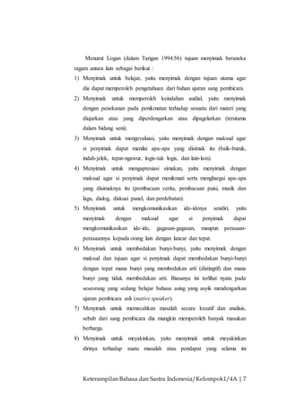 Keterampilan Bahasa dan Sastra Indonesia/Kelompok1/4A | 7
Menurut Logan (dalam Tarigan 1994:56) tujuan menyimak beraneka
ragam antara lain sebagai berikut :
1) Menyimak untuk belajar, yaitu menyimak dengan tujuan utama agar
dia dapat memperoleh pengetahuan dari bahan ujaran sang pembicara.
2) Menyimak untuk memperoleh keindahan audial, yaitu menyimak
dengan penekanan pada penikmatan terhadap sesuatu dari materi yang
diujarkan atau yang diperdengarkan atau dipagelarkan (terutama
dalam bidang seni).
3) Menyimak untuk mengevaluasi, yaitu menyimak dengan maksud agar
si penyimak dapat menilai apa-apa yang disimak itu (baik-buruk,
indah-jelek, tepat-ngawur, logis-tak logis, dan lain-lain).
4) Menyimak untuk mengapresiasi simakan, yaitu menyimak dengan
maksud agar si penyimak dapat menikmati serta menghargai apa-apa
yang disimaknya itu (pembacaan cerita, pembacaan puisi, musik dan
lagu, dialog, diskusi panel, dan perdebatan).
5) Menyimak untuk mengkomunikasikan ide-idenya sendiri, yaitu
menyimak dengan maksud agar si penyimak dapat
mengkomunikasikan ide-ide, gagasan-gagasan, maupun perasaan-
perasaannya kepada orang lain dengan lancar dan tepat.
6) Menyimak untuk membedakan bunyi-bunyi, yaitu menyimak dengan
maksud dan tujuan agar si penyimak dapat membedakan bunyi-bunyi
dengan tepat mana bunyi yang membedakan arti (distingtif) dan mana
bunyi yang tidak membedakan arti. Biasanya ini terlihat nyata pada
seseorang yang sedang belajar bahasa asing yang asyik mendengarkan
ujaran pembicara asli (native speaker).
7) Menyimak untuk memecahkan masalah secara kreatif dan analisis,
sebab dari sang pembicara dia mungkin memperoleh banyak masukan
berharga.
8) Menyimak untuk meyakinkan, yaitu menyimak untuk meyakinkan
dirinya terhadap suatu masalah atau pendapat yang selama ini
 