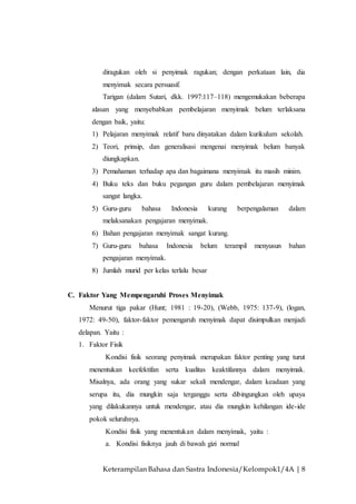 Keterampilan Bahasa dan Sastra Indonesia/Kelompok1/4A | 8
diragukan oleh si penyimak ragukan; dengan perkataan lain, dia
menyimak secara persuasif.
Tarigan (dalam Sutari, dkk. 1997:117–118) mengemukakan beberapa
alasan yang menyebabkan pembelajaran menyimak belum terlaksana
dengan baik, yaitu:
1) Pelajaran menyimak relatif baru dinyatakan dalam kurikulum sekolah.
2) Teori, prinsip, dan generalisasi mengenai menyimak belum banyak
diungkapkan.
3) Pemahaman terhadap apa dan bagaimana menyimak itu masih minim.
4) Buku teks dan buku pegangan guru dalam pembelajaran menyimak
sangat langka.
5) Guru-guru bahasa Indonesia kurang berpengalaman dalam
melaksanakan pengajaran menyimak.
6) Bahan pengajaran menyimak sangat kurang.
7) Guru-guru bahasa Indonesia belum terampil menyusun bahan
pengajaran menyimak.
8) Jumlah murid per kelas terlalu besar
C. Faktor Yang Mempengaruhi Proses Menyimak
Menurut tiga pakar (Hunt; 1981 : 19-20), (Webb, 1975: 137-9), (logan,
1972: 49-50), faktor-faktor pemengaruh menyimak dapat disimpulkan menjadi
delapan. Yaitu :
1. Faktor Fisik
Kondisi fisik seorang penyimak merupakan faktor penting yang turut
menentukan keefektifan serta kualitas keaktifannya dalam menyimak.
Misalnya, ada orang yang sukar sekali mendengar, dalam keadaan yang
serupa itu, dia mungkin saja terganggu serta dibingungkan oleh upaya
yang dilakukannya untuk mendengar, atau dia mungkin kehilangan ide-ide
pokok seluruhnya.
Kondisi fisik yang menentukan dalam menyimak, yaitu :
a. Kondisi fisiknya jauh di bawah gizi normal
 