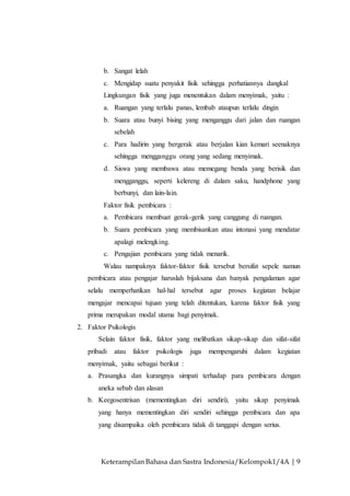 Keterampilan Bahasa dan Sastra Indonesia/Kelompok1/4A | 9
b. Sangat lelah
c. Mengidap suatu penyakit fisik sehingga perhatiannya dangkal
Lingkungan fisik yang juga menentukan dalam menyimak, yaitu :
a. Ruangan yang terlalu panas, lembab ataupun terlalu dingin
b. Suara atau bunyi bising yang menganggu dari jalan dan ruangan
sebelah
c. Para hadirin yang bergerak atau berjalan kian kemari seenaknya
sehingga mengganggu orang yang sedang menyimak.
d. Siswa yang membawa atau memegang benda yang berisik dan
mengganggu, seperti kelereng di dalam saku, handphone yang
berbunyi, dan lain-lain.
Faktor fisik pembicara :
a. Pembicara membuat gerak-gerik yang canggung di ruangan.
b. Suara pembicara yang membisankan atau intonasi yang mendatar
apalagi melengking.
c. Pengajian pembicara yang tidak menarik.
Walau nampaknya faktor-faktor fisik tersebut bersifat sepele namun
pembicara atau pengajar haruslah bijaksana dan banyak pengalaman agar
selalu memperhatikan hal-hal tersebut agar proses kegiatan belajar
mengajar mencapai tujuan yang telah ditentukan, karena faktor fisik yang
prima merupakan modal utama bagi penyimak.
2. Faktor Psikologis
Selain faktor fisik, faktor yang melibatkan sikap-sikap dan sifat-sifat
pribadi atau faktor psikologis juga mempengaruhi dalam kegiatan
menyimak, yaitu sebagai berikut :
a. Prasangka dan kurangnya simpati terhadap para pembicara dengan
aneka sebab dan alasan
b. Keegosentrisan (mementingkan diri sendiri), yaitu sikap penyimak
yang hanya mementingkan diri sendiri sehingga pembicara dan apa
yang disampaika oleh pembicara tidak di tanggapi dengan serius.
 